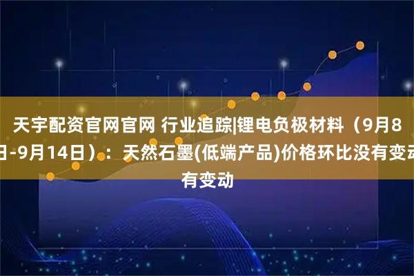 天宇配资官网官网 行业追踪|锂电负极材料（9月8日-9月14日）：天然石墨(低端产品)价格环比没有变动