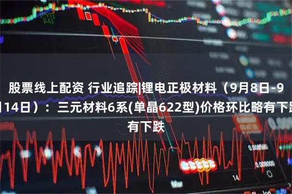 股票线上配资 行业追踪|锂电正极材料（9月8日-9月14日）：三元材料6系(单晶622型)价格环比略有下跌