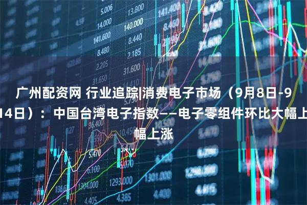 广州配资网 行业追踪|消费电子市场（9月8日-9月14日）：中国台湾电子指数——电子零组件环比大幅上涨