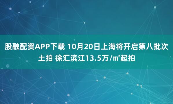 股融配资APP下载 10月20日上海将开启第八批次土拍 徐汇滨江13.5万/㎡起拍