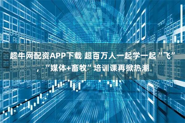 超牛网配资APP下载 超百万人一起学一起“飞”，“媒体+畜牧”培训课再掀热潮