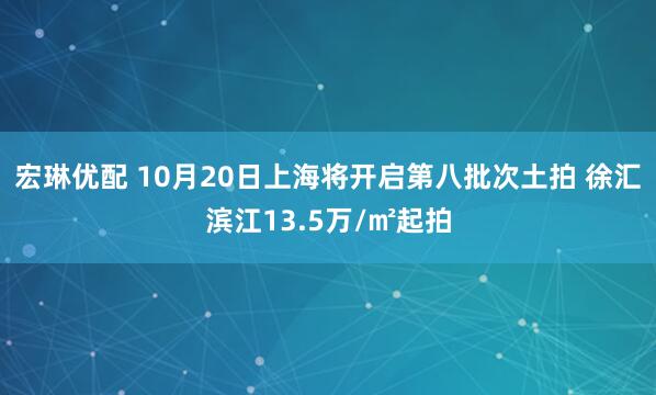 宏琳优配 10月20日上海将开启第八批次土拍 徐汇滨江13.5万/㎡起拍