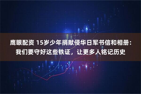 鹰眼配资 15岁少年捐献侵华日军书信和相册：我们要守好这些铁证，让更多人铭记历史