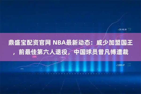 鼎盛宝配资官网 NBA最新动态：威少加盟国王，前最佳第六人退役，中国球员曾凡博遭裁