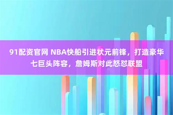 91配资官网 NBA快船引进状元前锋，打造豪华七巨头阵容，詹姆斯对此怒怼联盟