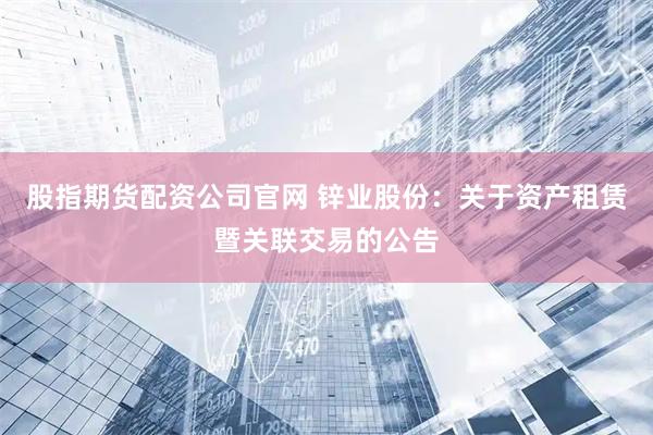 股指期货配资公司官网 锌业股份：关于资产租赁暨关联交易的公告