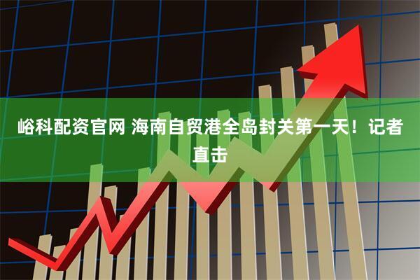 峪科配资官网 海南自贸港全岛封关第一天！记者直击