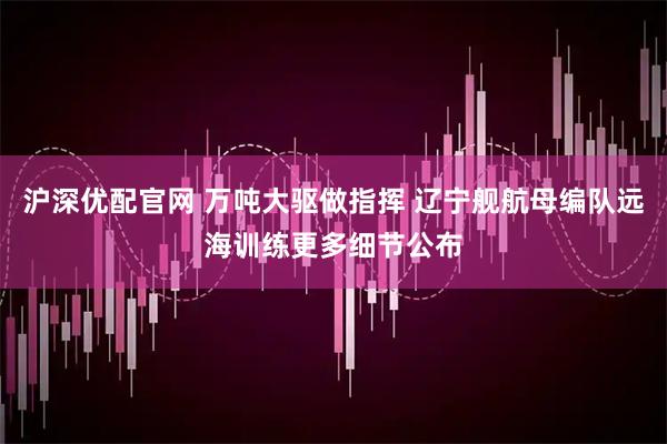 沪深优配官网 万吨大驱做指挥 辽宁舰航母编队远海训练更多细节公布