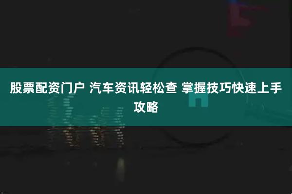 股票配资门户 汽车资讯轻松查 掌握技巧快速上手攻略