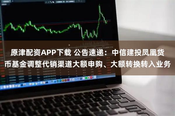 原津配资APP下载 公告速递：中信建投凤凰货币基金调整代销渠道大额申购、大额转换转入业务