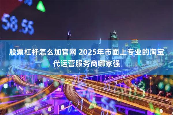 股票杠杆怎么加官网 2025年市面上专业的淘宝代运营服务商哪家强