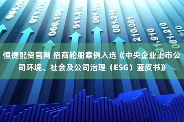 恒捷配资官网 招商轮船案例入选《中央企业上市公司环境、社会及公司治理（ESG）蓝皮书》