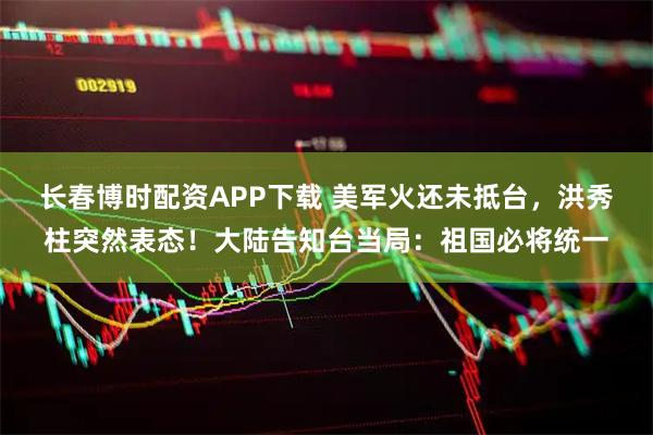 长春博时配资APP下载 美军火还未抵台，洪秀柱突然表态！大陆告知台当局：祖国必将统一