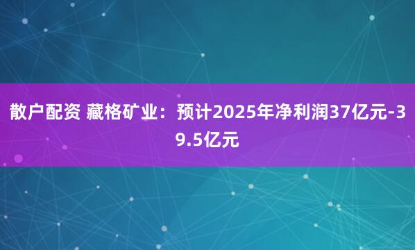 散户配资 藏格矿业：预计2025年净利润37亿元-39.5亿元