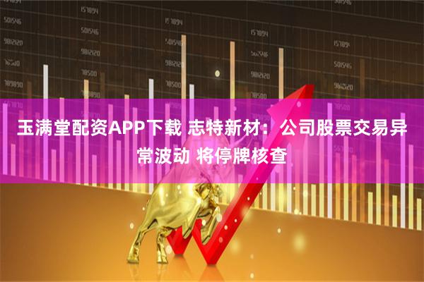 玉满堂配资APP下载 志特新材：公司股票交易异常波动 将停牌核查