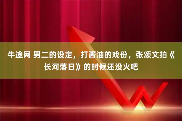 牛途网 男二的设定，打酱油的戏份，张颂文拍《长河落日》的时候还没火吧