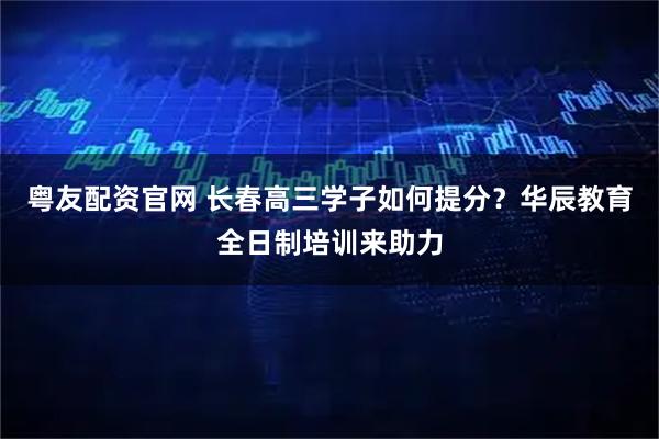 粤友配资官网 长春高三学子如何提分？华辰教育全日制培训来助力