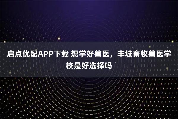 启点优配APP下载 想学好兽医，丰城畜牧兽医学校是好选择吗
