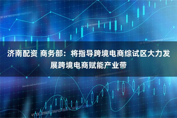 济南配资 商务部：将指导跨境电商综试区大力发展跨境电商赋能产业带