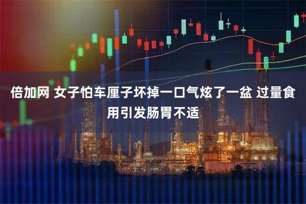 倍加网 女子怕车厘子坏掉一口气炫了一盆 过量食用引发肠胃不适