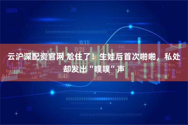 云沪深配资官网 尬住了！生娃后首次啪啪，私处却发出“噗噗”声