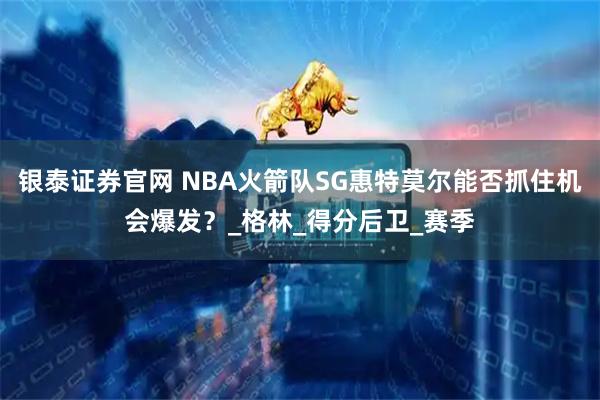 银泰证券官网 NBA火箭队SG惠特莫尔能否抓住机会爆发？_格林_得分后卫_赛季