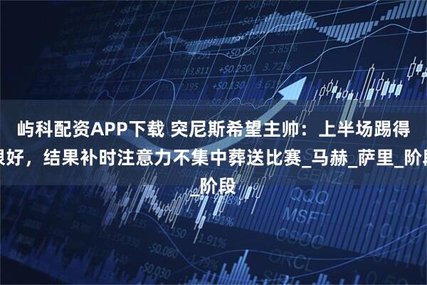 屿科配资APP下载 突尼斯希望主帅：上半场踢得很好，结果补时注意力不集中葬送比赛_马赫_萨里_阶段