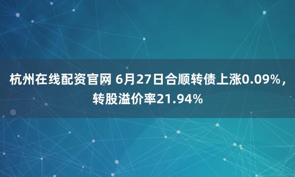 杭州在线配资官网 6月27日合顺转债上涨0.09%，转股溢价率21.94%