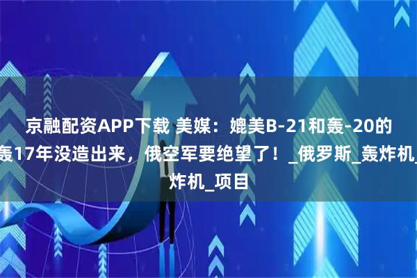 京融配资APP下载 美媒：媲美B-21和轰-20的俄隐轰17年没造出来，俄空军要绝望了！_俄罗斯_轰炸机_项目