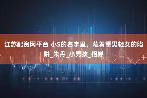 江苏配资网平台 小S的名字里，藏着重男轻女的陷阱_朱丹_小男孩_招娣