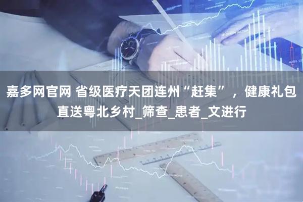 嘉多网官网 省级医疗天团连州“赶集” ，健康礼包直送粤北乡村_筛查_患者_文进行