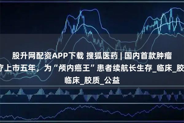 股升网配资APP下载 搜狐医药 | 国内首款肿瘤电场治疗上市五年，为“颅内癌王”患者续航长生存_临床_胶质_公益