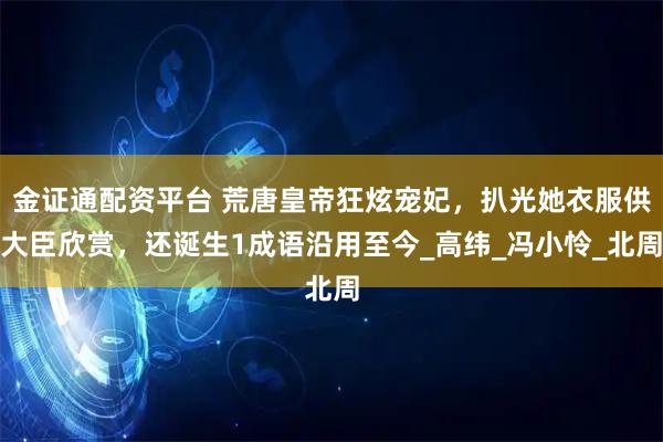 金证通配资平台 荒唐皇帝狂炫宠妃，扒光她衣服供大臣欣赏，还诞生1成语沿用至今_高纬_冯小怜_北周
