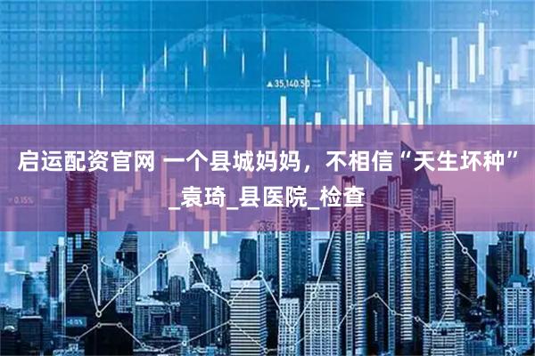 启运配资官网 一个县城妈妈，不相信“天生坏种”_袁琦_县医院_检查