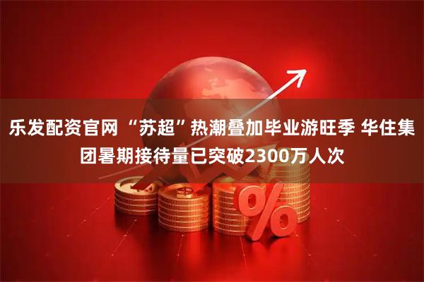 乐发配资官网 “苏超”热潮叠加毕业游旺季 华住集团暑期接待量已突破2300万人次