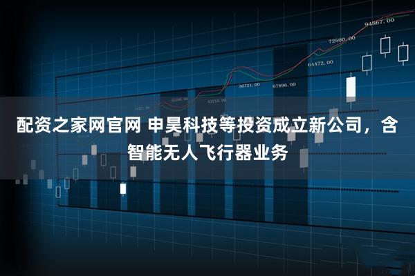 配资之家网官网 申昊科技等投资成立新公司，含智能无人飞行器业务