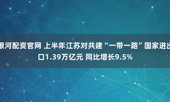 银河配资官网 上半年江苏对共建“一带一路”国家进出口1.39万亿元 同比增长9.5%