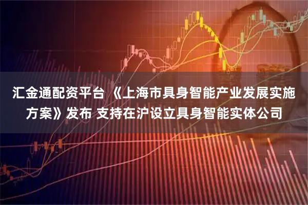 汇金通配资平台 《上海市具身智能产业发展实施方案》发布 支持在沪设立具身智能实体公司
