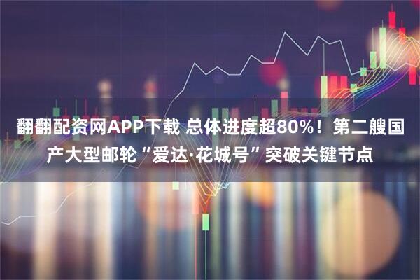 翻翻配资网APP下载 总体进度超80%！第二艘国产大型邮轮“爱达·花城号”突破关键节点