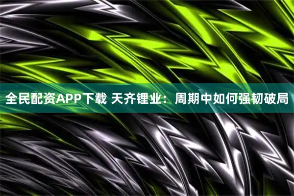 全民配资APP下载 天齐锂业：周期中如何强韧破局