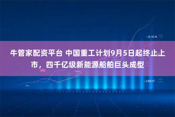 牛管家配资平台 中国重工计划9月5日起终止上市，四千亿级新能源船舶巨头成型