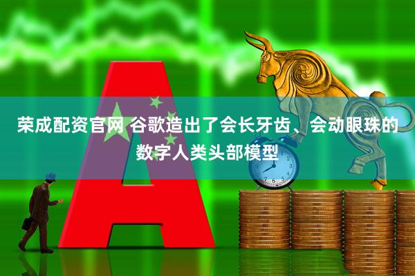 荣成配资官网 谷歌造出了会长牙齿、会动眼珠的数字人类头部模型