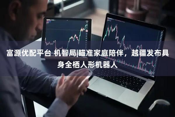 富源优配平台 机智局|瞄准家庭陪伴，越疆发布具身全栖人形机器人