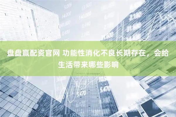 盘盘赢配资官网 功能性消化不良长期存在，会给生活带来哪些影响